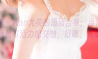 推女神 - Ann尤美的运动合集：当汗水流淌，优雅与活力的交融，好吧，先看图。