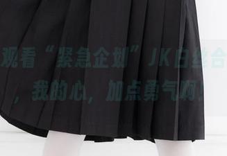 零距离观看“紧急企划”JK白丝合集，唉，我的心，加点勇气啊！